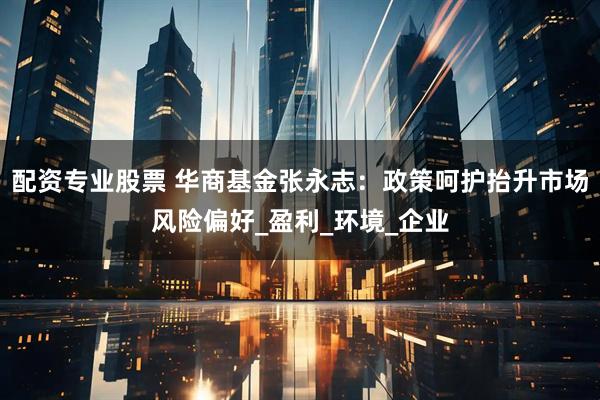 配资专业股票 华商基金张永志：政策呵护抬升市场风险偏好_盈利_环境_企业