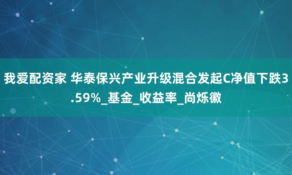 我爱配资家 华泰保兴产业升级混合发起C净值下跌3.59%_基金_收益率_尚烁徽
