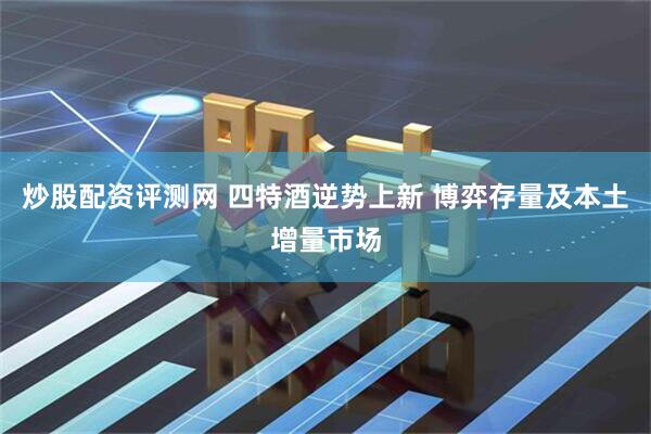 炒股配资评测网 四特酒逆势上新 博弈存量及本土增量市场