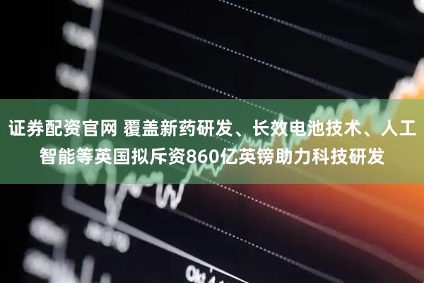 证券配资官网 覆盖新药研发、长效电池技术、人工智能等英国拟斥资860亿英镑助力科技研发
