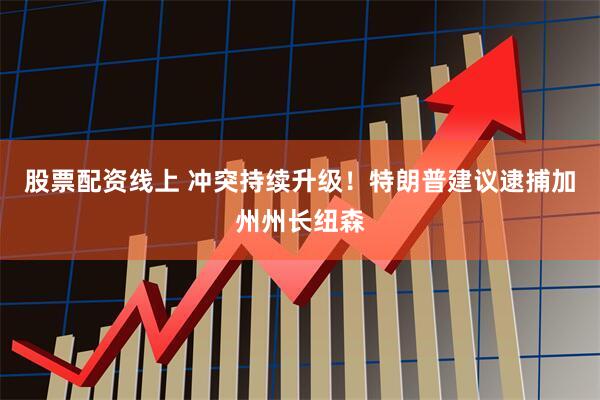 股票配资线上 冲突持续升级！特朗普建议逮捕加州州长纽森