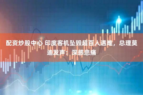 配资炒股中心 印度客机坠毁超百人遇难，总理莫迪发声：深感悲痛