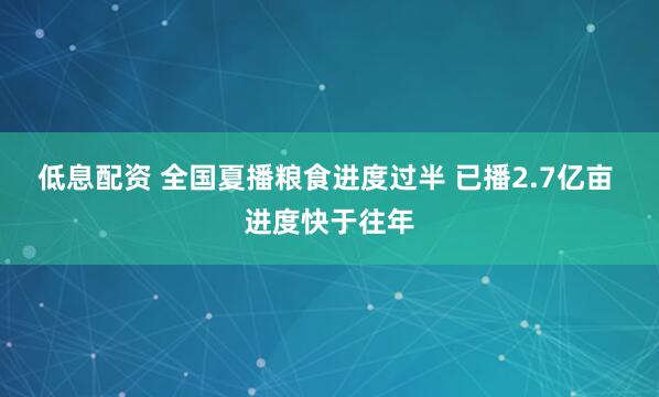 低息配资 全国夏播粮食进度过半 已播2.7亿亩 进度快于往年