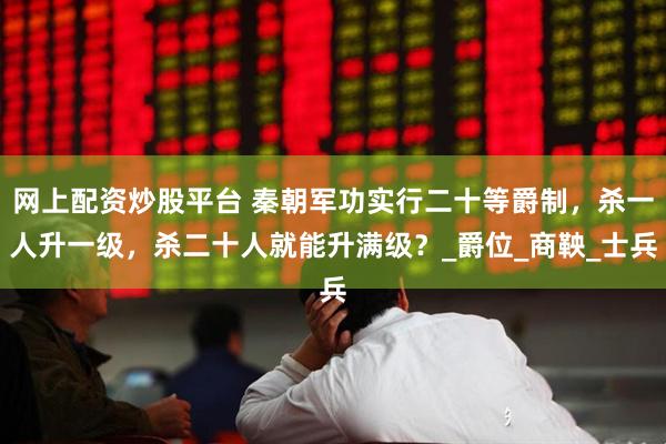 网上配资炒股平台 秦朝军功实行二十等爵制，杀一人升一级，杀二十人就能升满级？_爵位_商鞅_士兵