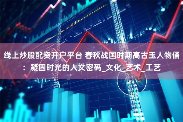 线上炒股配资开户平台 春秋战国时期高古玉人物俑：凝固时光的人文密码_文化_艺术_工艺
