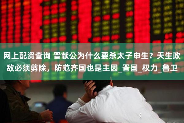 网上配资查询 晋献公为什么要杀太子申生？天生政敌必须剪除，防范齐国也是主因_晋国_权力_鲁卫