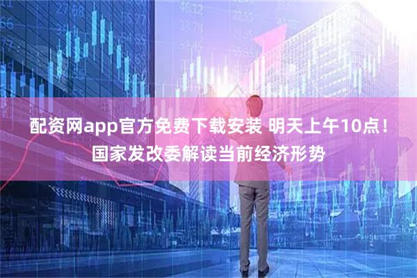 配资网app官方免费下载安装 明天上午10点！国家发改委解读当前经济形势