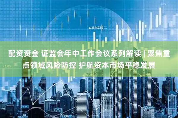 配资资金 证监会年中工作会议系列解读 | 聚焦重点领域风险防控 护航资本市场平稳发展