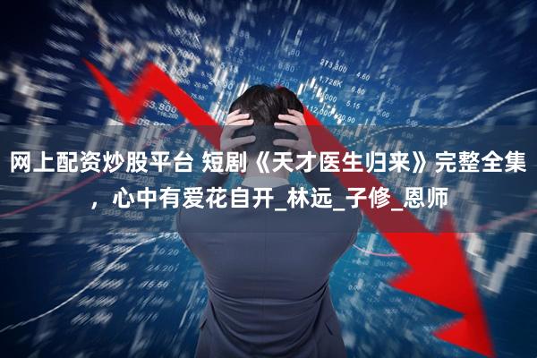 网上配资炒股平台 短剧《天才医生归来》完整全集，心中有爱花自开_林远_子修_恩师