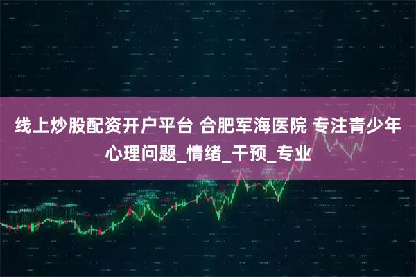 线上炒股配资开户平台 合肥军海医院 专注青少年心理问题_情绪_干预_专业