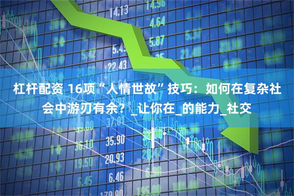 杠杆配资 16项“人情世故”技巧：如何在复杂社会中游刃有余？_让你在_的能力_社交