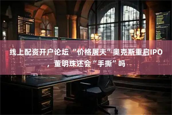 线上配资开户论坛 “价格屠夫”奥克斯重启IPO，董明珠还会“手撕”吗