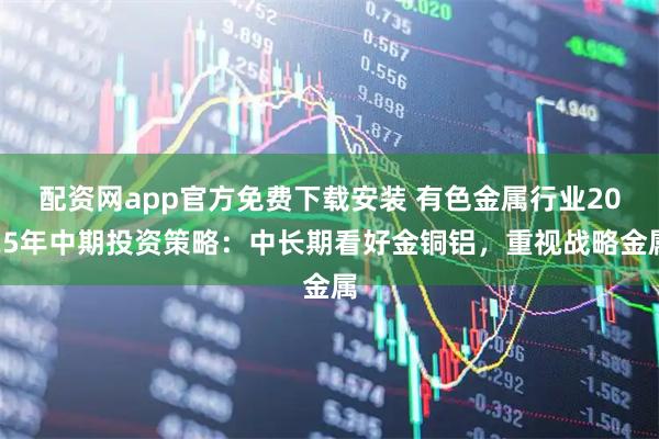 配资网app官方免费下载安装 有色金属行业2025年中期投资策略：中长期看好金铜铝，重视战略金属
