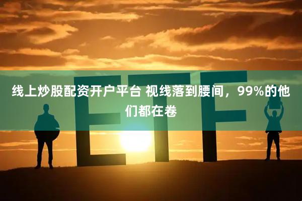 线上炒股配资开户平台 视线落到腰间，99%的他们都在卷