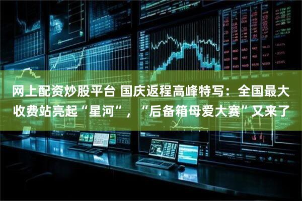 网上配资炒股平台 国庆返程高峰特写：全国最大收费站亮起“星河”，“后备箱母爱大赛”又来了