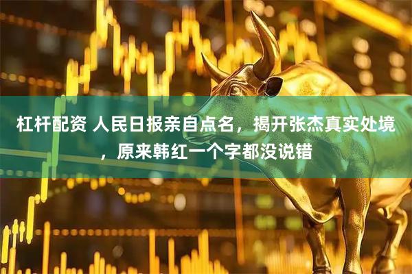 杠杆配资 人民日报亲自点名，揭开张杰真实处境，原来韩红一个字都没说错