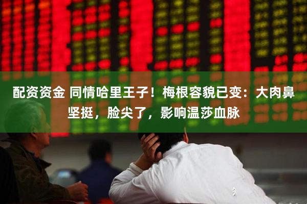 配资资金 同情哈里王子！梅根容貌已变：大肉鼻坚挺，脸尖了，影响温莎血脉