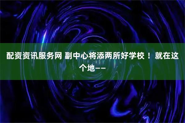 配资资讯服务网 副中心将添两所好学校 !就在这个地——